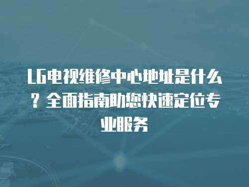 LG電視維修中心地址是什么？全面指南助您快速定位專業服務