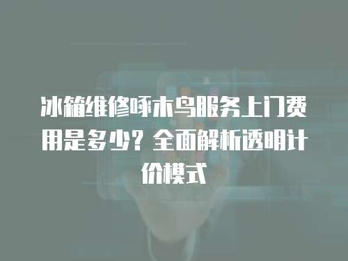 冰箱維修啄木鳥服務上門費用是多少？全面解析透明計價模式