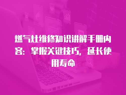 燃氣灶維修知識講解手冊內容：掌握關鍵技巧，延長使用壽命