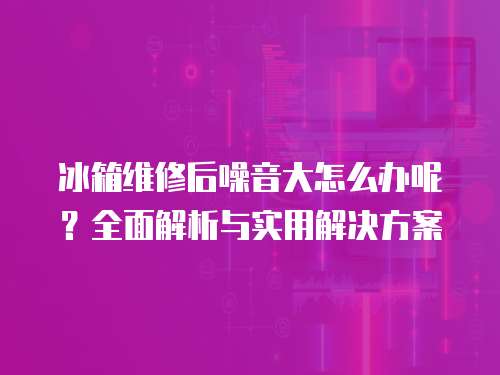 冰箱維修后噪音大怎么辦呢？全面解析與實用解決方案