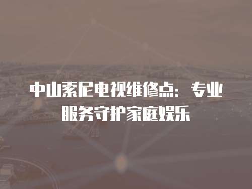 中山索尼電視維修點：專業服務守護家庭娛樂