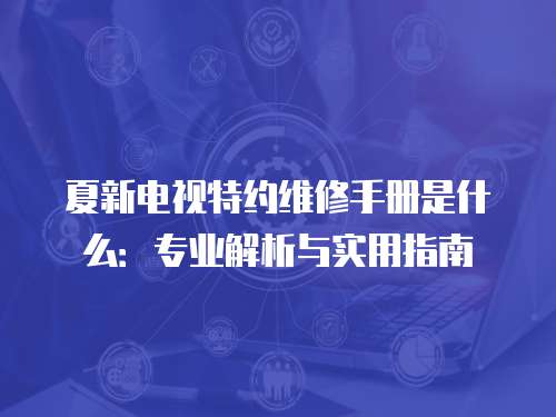 夏新電視特約維修手冊是什么：專業解析與實用指南