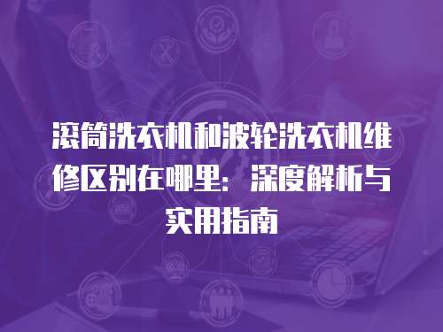 滾筒洗衣機(jī)和波輪洗衣機(jī)維修區(qū)別在哪里：深度解析與實(shí)用指南