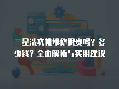 三星洗衣機維修很貴嗎？多少錢？全面解析與實用建議
